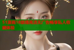 51漫画18禁播高清无广告畅享私人收藏体验