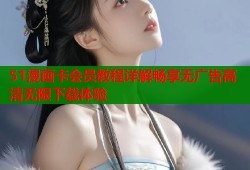 51漫画卡会员教程详解畅享无广告高清无限下载体验