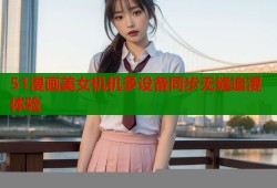 51漫画美女机机多设备同步无缝追漫体验