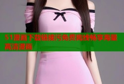 51漫画下载链接污免费离线畅享海量高清漫画