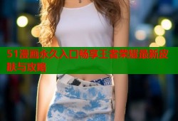 51漫画永久入口畅享王者荣耀最新皮肤与攻略