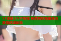 51漫画卡VIP教程 免费解锁海量高清漫画阅读体验