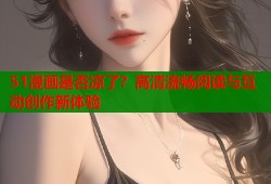 51漫画是否凉了？高清流畅阅读与互动创作新体验