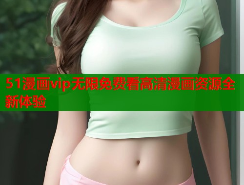 51漫画vip无限免费看高清漫画资源全新体验