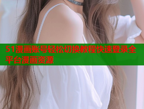 51漫画账号轻松切换教程快速登录全平台漫画资源