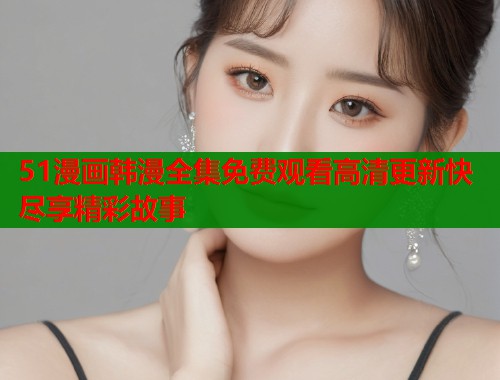 51漫画韩漫全集免费观看高清更新快尽享精彩故事