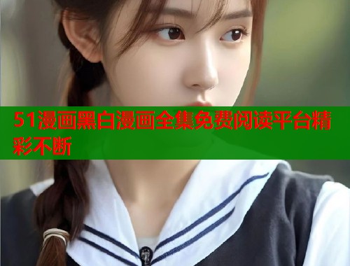 51漫画黑白漫画全集免费阅读平台精彩不断