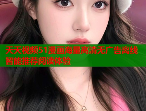 天天视频51漫画海量高清无广告离线智能推荐阅读体验
