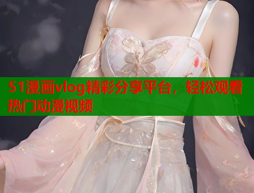 51漫画vlog精彩分享平台，轻松观看热门动漫视频