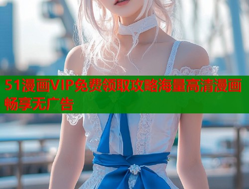 51漫画VIP免费领取攻略海量高清漫画畅享无广告