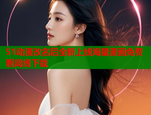 51动漫改名后全新上线海量漫画免费看离线下载