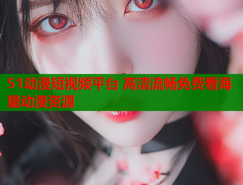 51动漫短视频平台 高清流畅免费看海量动漫资源