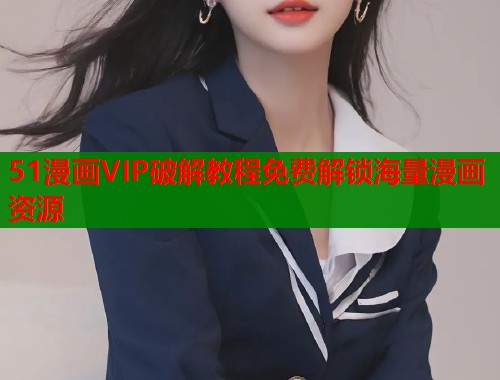 51漫画VIP破解教程免费解锁海量漫画资源