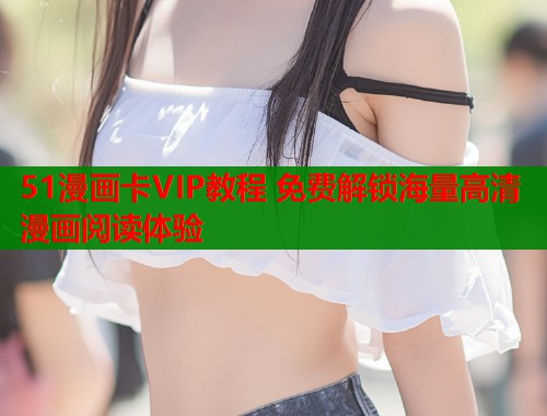 51漫画卡VIP教程 免费解锁海量高清漫画阅读体验