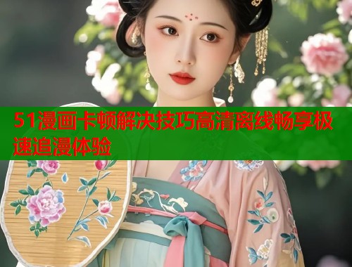 51漫画卡顿解决技巧高清离线畅享极速追漫体验
