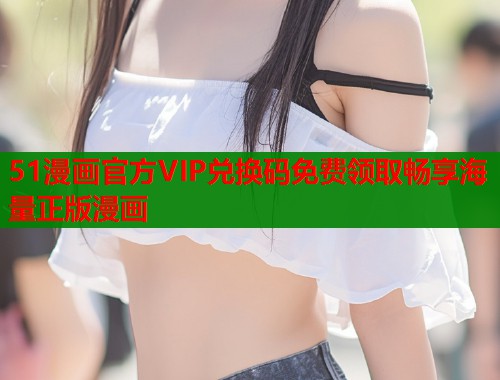 51漫画官方VIP兑换码免费领取畅享海量正版漫画