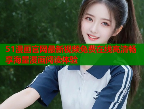 51漫画官网最新视频免费在线高清畅享海量漫画阅读体验