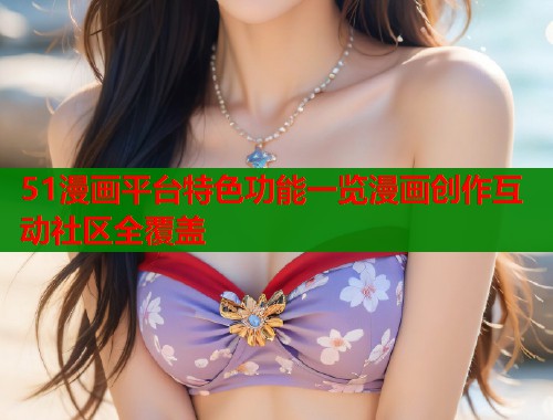 51漫画平台特色功能一览漫画创作互动社区全覆盖