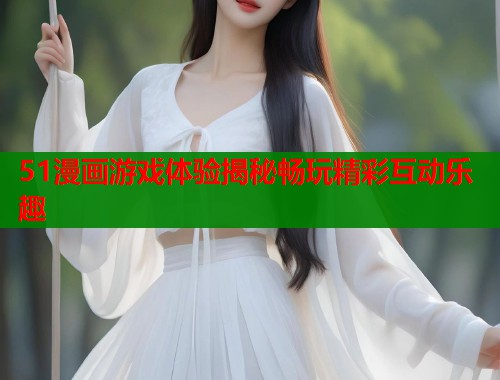 51漫画游戏体验揭秘畅玩精彩互动乐趣