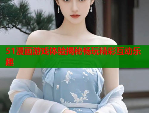 51漫画游戏体验揭秘畅玩精彩互动乐趣