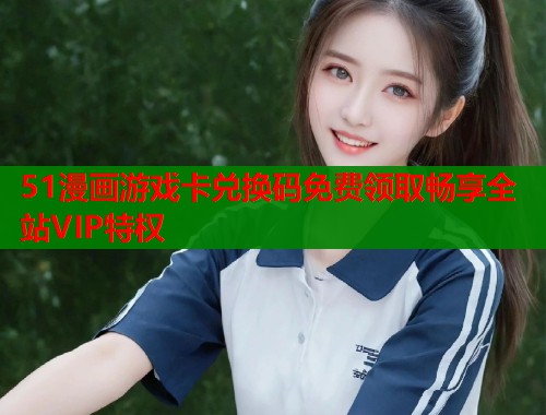 51漫画游戏卡兑换码免费领取畅享全站VIP特权