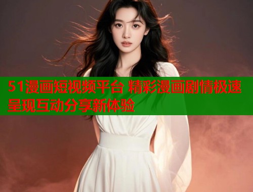 51漫画短视频平台 精彩漫画剧情极速呈现互动分享新体验