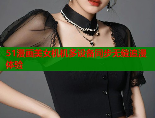 51漫画美女机机多设备同步无缝追漫体验