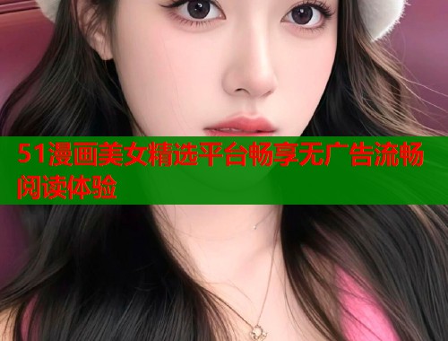 51漫画美女精选平台畅享无广告流畅阅读体验