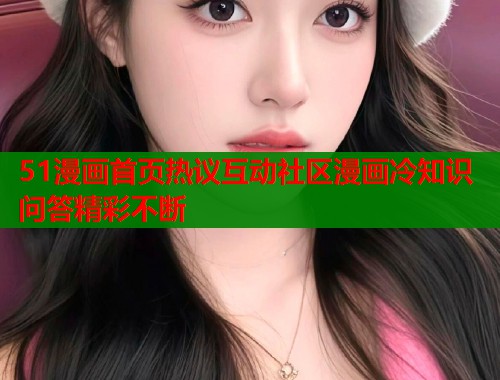 51漫画首页热议互动社区漫画冷知识问答精彩不断