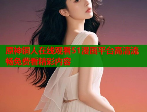 原神铜人在线观看51漫画平台高清流畅免费看精彩内容